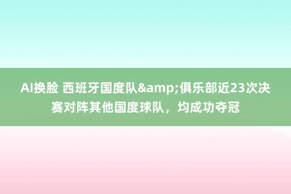 AI换脸 西班牙国度队&俱乐部近23次决赛对阵其他国度球队，均成功夺冠