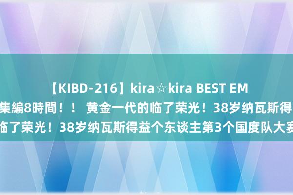 【KIBD-216】kira☆kira BEST EMIRI-中出し性交20発超え-総集編8時間！！ 黄金一代的临了荣光！38岁纳瓦斯得益个东谈主第3个国度队大赛冠军