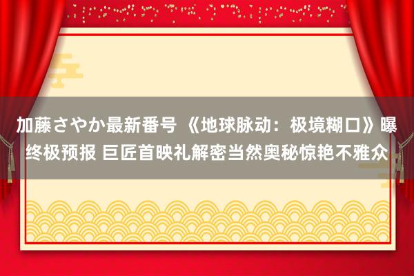 加藤さやか最新番号 《地球脉动：极境糊口》曝终极预报 巨匠首映礼解密当然奥秘惊艳不雅众