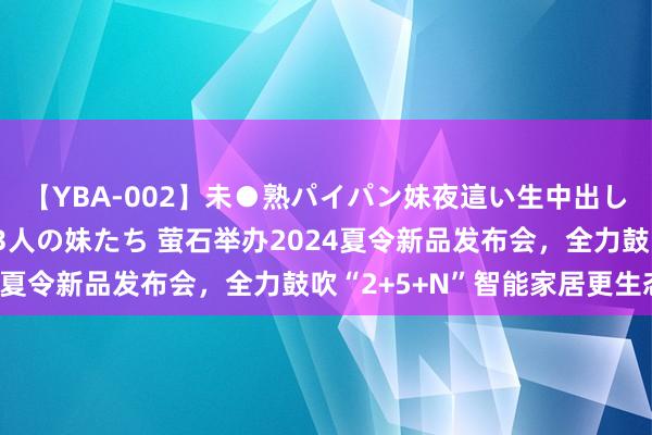 【YBA-002】未●熟パイパン妹夜這い生中出しレイプ 兄に犯された3人の妹たち 萤石举办2024夏令新品发布会，全力鼓吹“2+5+N”智能家居更生态