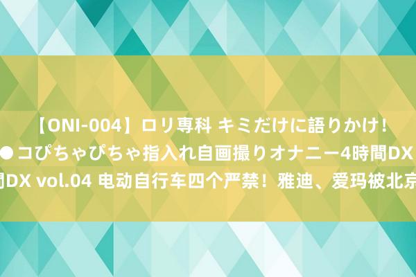 【ONI-004】ロリ専科 キミだけに語りかけ！ロリっ娘20人！オマ●コぴちゃぴちゃ指入れ自画撮りオナニー4時間DX vol.04 电动自行车四个严禁！雅迪、爱玛被北京市监局警示约谈