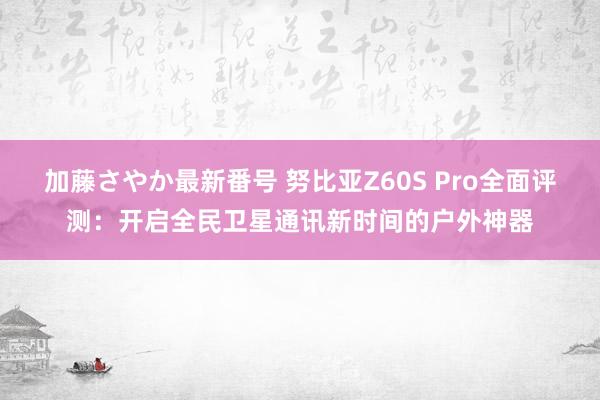 加藤さやか最新番号 努比亚Z60S Pro全面评测：开启全民卫星通讯新时间的户外神器