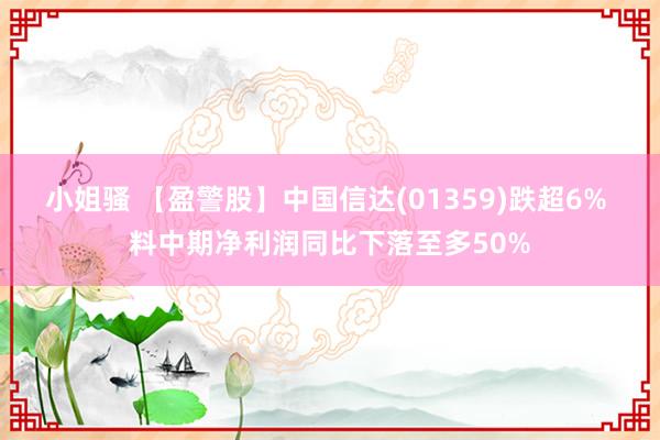 小姐骚 【盈警股】中国信达(01359)跌超6% 料中期净利润同比下落至多50%