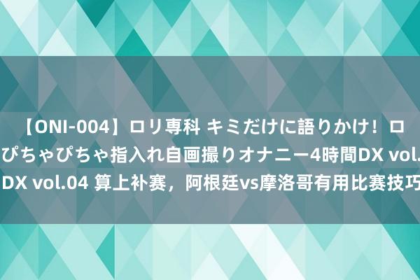 【ONI-004】ロリ専科 キミだけに語りかけ！ロリっ娘20人！オマ●コぴちゃぴちゃ指入れ自画撮りオナニー4時間DX vol.04 算上补赛，阿根廷vs摩洛哥有用比赛技巧为56分06秒