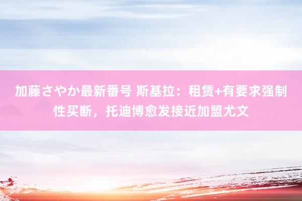 加藤さやか最新番号 斯基拉：租赁+有要求强制性买断，托迪博愈发接近加盟尤文