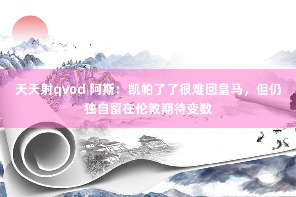 天天射qvod 阿斯：凯帕了了很难回皇马，但仍独自留在伦敦期待变数