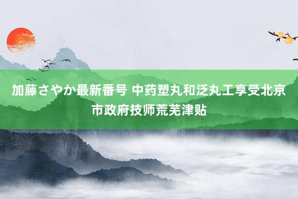 加藤さやか最新番号 中药塑丸和泛丸工享受北京市政府技师荒芜津贴