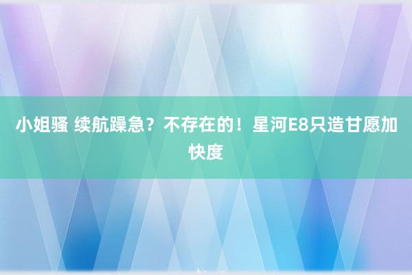 小姐骚 续航躁急？不存在的！星河E8只造甘愿加快度