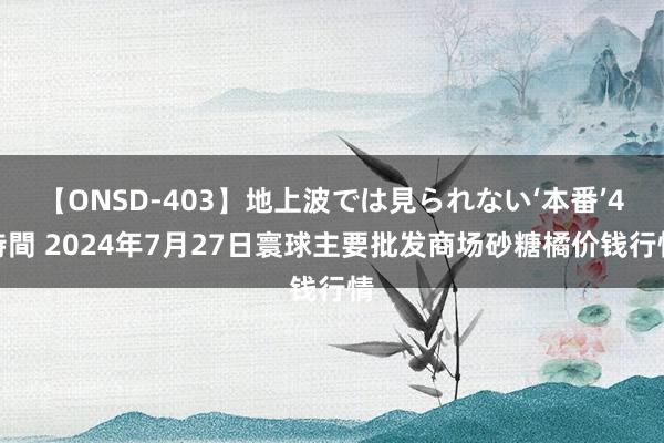 【ONSD-403】地上波では見られない‘本番’4時間 2024年7月27日寰球主要批发商场砂糖橘价钱行情