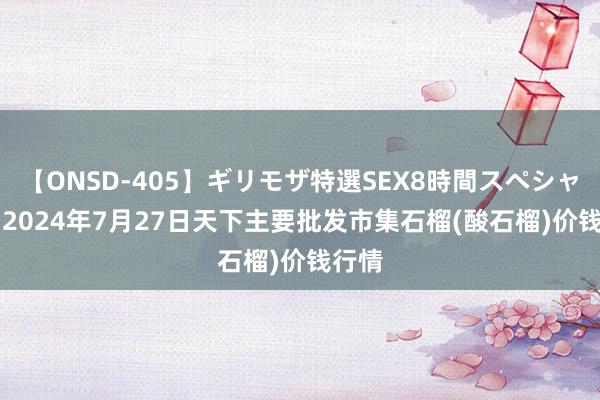 【ONSD-405】ギリモザ特選SEX8時間スペシャル 4 2024年7月27日天下主要批发市集石榴(酸石榴)价钱行情