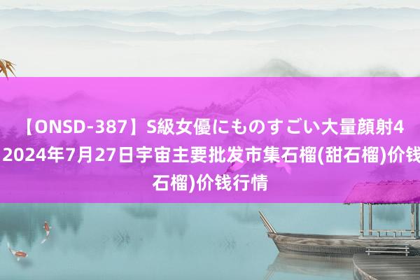 【ONSD-387】S級女優にものすごい大量顔射4時間 2024年7月27日宇宙主要批发市集石榴(甜石榴)价钱行情