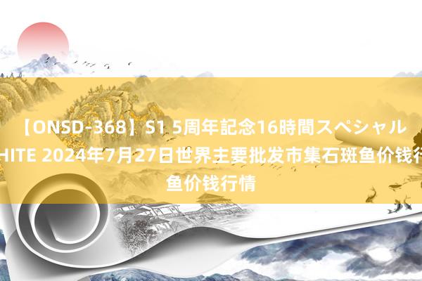 【ONSD-368】S1 5周年記念16時間スペシャル WHITE 2024年7月27日世界主要批发市集石斑鱼价钱行情