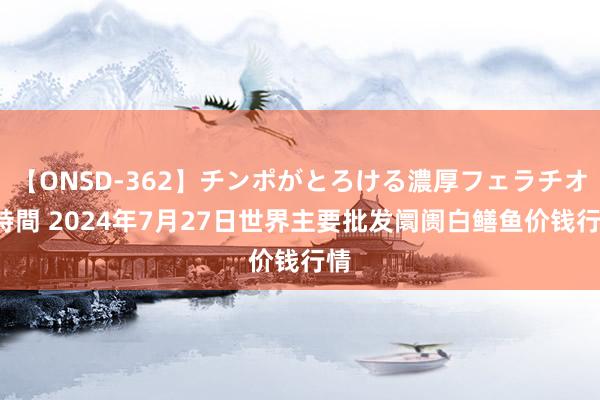 【ONSD-362】チンポがとろける濃厚フェラチオ4時間 2024年7月27日世界主要批发阛阓白鳝鱼价钱行情