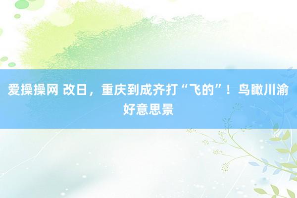 爱操操网 改日，重庆到成齐打“飞的”！鸟瞰川渝好意思景