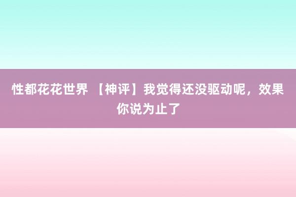 性都花花世界 【神评】我觉得还没驱动呢，效果你说为止了