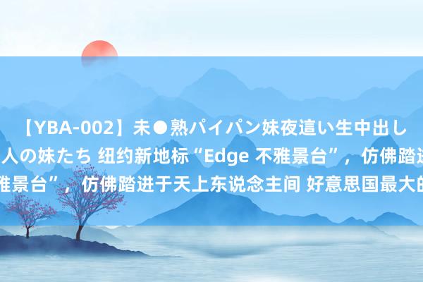 【YBA-002】未●熟パイパン妹夜這い生中出しレイプ 兄に犯された3人の妹たち 纽约新地标“Edge 不雅景台”，仿佛踏进于天上东说念主间 好意思国最大的皆市纽