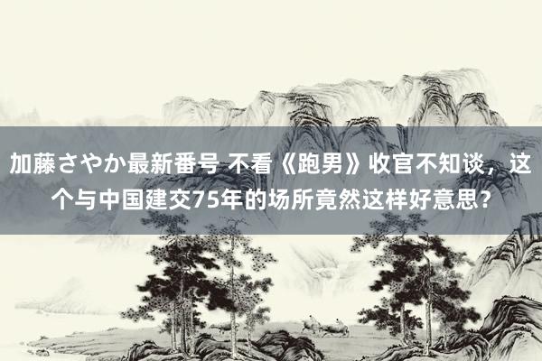 加藤さやか最新番号 不看《跑男》收官不知谈，这个与中国建交75年的场所竟然这样好意思？