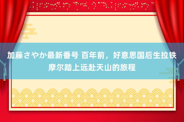 加藤さやか最新番号 百年前，好意思国后生拉铁摩尔踏上远赴天山的旅程