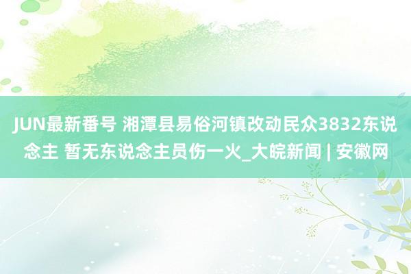 JUN最新番号 湘潭县易俗河镇改动民众3832东说念主 暂无东说念主员伤一火_大皖新闻 | 安徽网