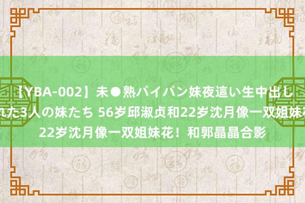 【YBA-002】未●熟パイパン妹夜這い生中出しレイプ 兄に犯された3人の妹たち 56岁邱淑贞和22岁沈月像一双姐妹花！和郭晶晶合影