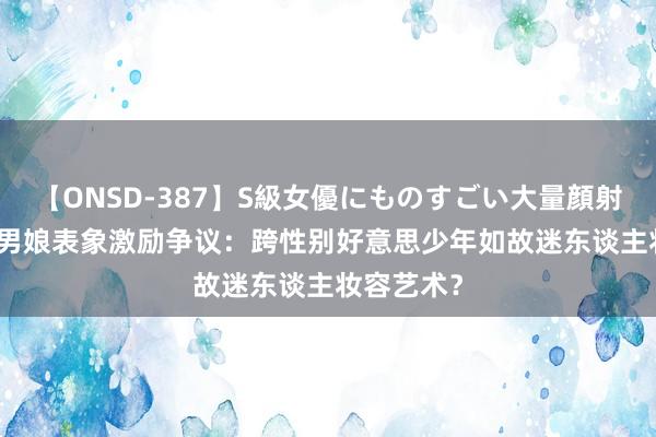 【ONSD-387】S級女優にものすごい大量顔射4時間 TS男娘表象激励争议：跨性别好意思少年如故迷东谈主妆容艺术？