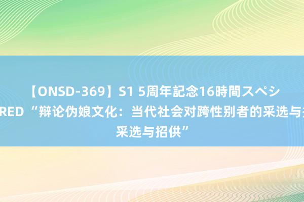 【ONSD-369】S1 5周年記念16時間スペシャル RED “辩论伪娘文化：当代社会对跨性别者的采选与招供”