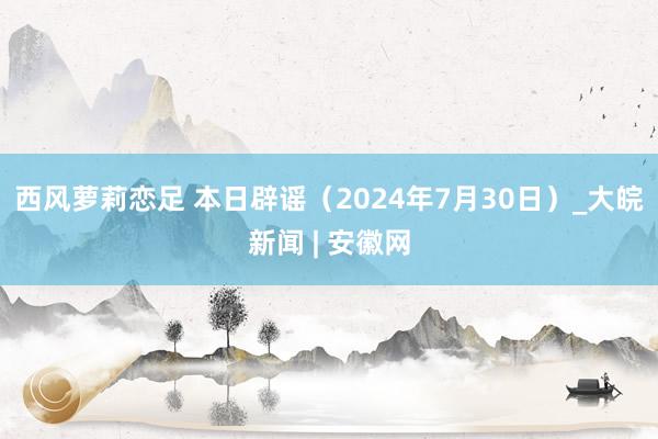 西风萝莉恋足 本日辟谣（2024年7月30日）_大皖新闻 | 安徽网