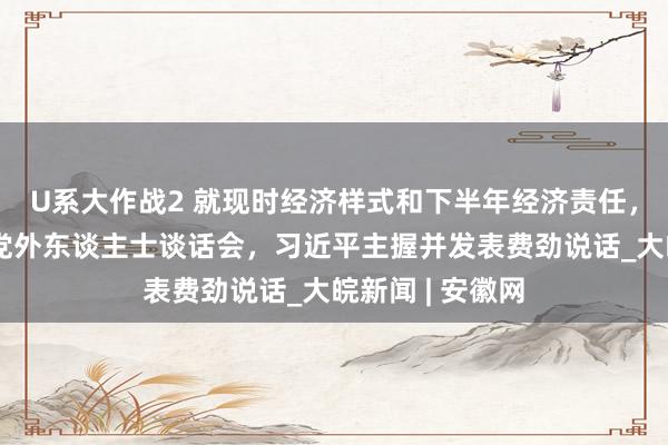 U系大作战2 就现时经济样式和下半年经济责任，中共中央召开党外东谈主士谈话会，习近平主握并发表费劲说话_大皖新闻 | 安徽网