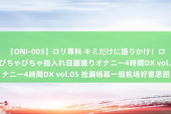 【ONI-005】ロリ専科 キミだけに語りかけ！ロリ校生21人！オマ●コぴちゃぴちゃ指入れ自画撮りオナニー4時間DX vol.05 捡漏杨幂一组机场好意思图