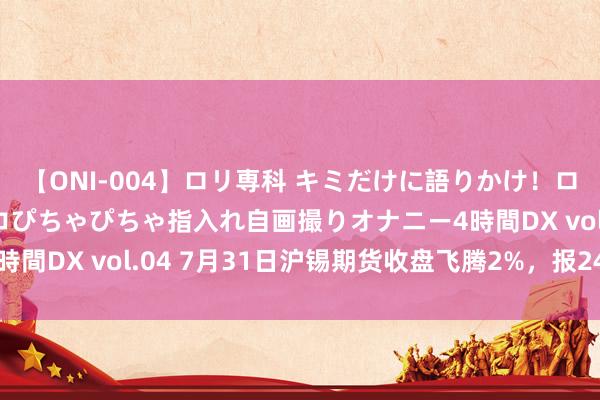 【ONI-004】ロリ専科 キミだけに語りかけ！ロリっ娘20人！オマ●コぴちゃぴちゃ指入れ自画撮りオナニー4時間DX vol.04 7月31日沪锡期货收盘飞腾2%，报249320元