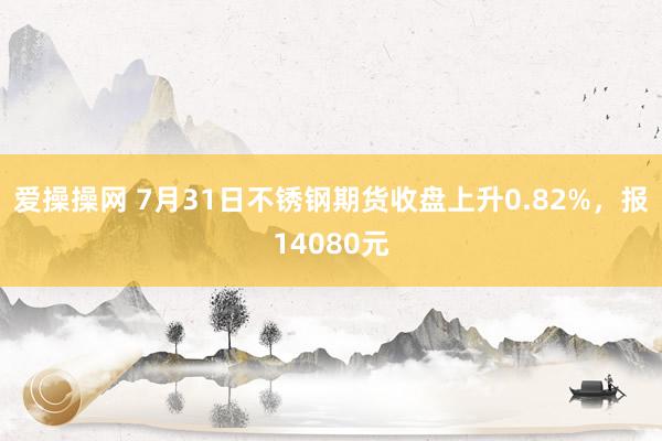 爱操操网 7月31日不锈钢期货收盘上升0.82%，报14080元