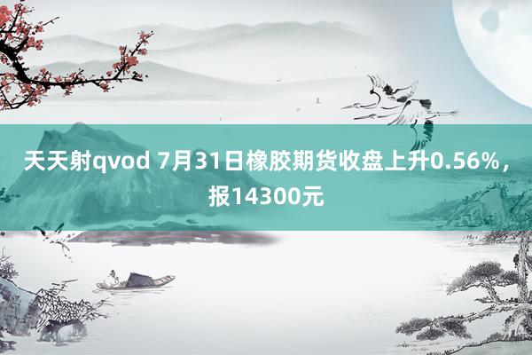 天天射qvod 7月31日橡胶期货收盘上升0.56%，报14300元