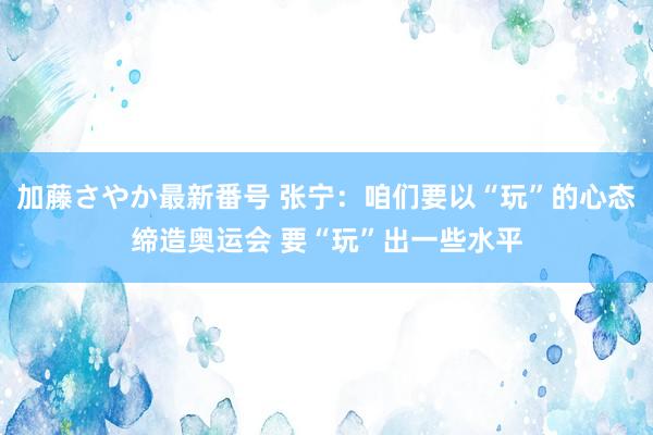 加藤さやか最新番号 张宁：咱们要以“玩”的心态缔造奥运会 要“玩”出一些水平