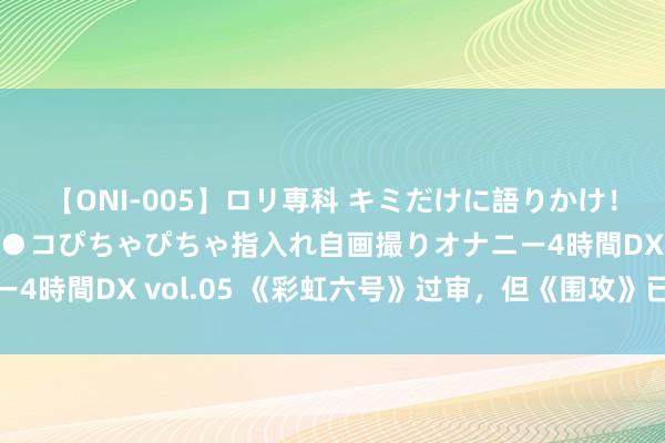 【ONI-005】ロリ専科 キミだけに語りかけ！ロリ校生21人！オマ●コぴちゃぴちゃ指入れ自画撮りオナニー4時間DX vol.05 《彩虹六号》过审，但《围攻》已经不成播