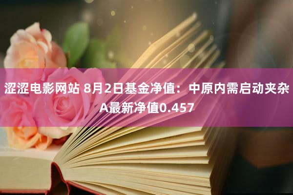 涩涩电影网站 8月2日基金净值：中原内需启动夹杂A最新净值0.457