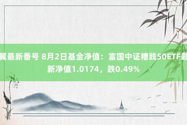 翼最新番号 8月2日基金净值：富国中证糟践50ETF最新净值1.0174，跌0.49%