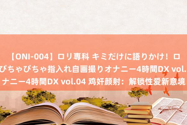 【ONI-004】ロリ専科 キミだけに語りかけ！ロリっ娘20人！オマ●コぴちゃぴちゃ指入れ自画撮りオナニー4時間DX vol.04 鸡奸颜射：解锁性爱新意境