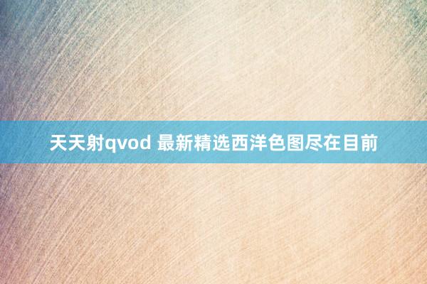 天天射qvod 最新精选西洋色图尽在目前