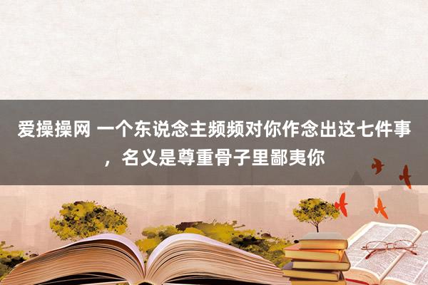 爱操操网 一个东说念主频频对你作念出这七件事，名义是尊重骨子里鄙夷你