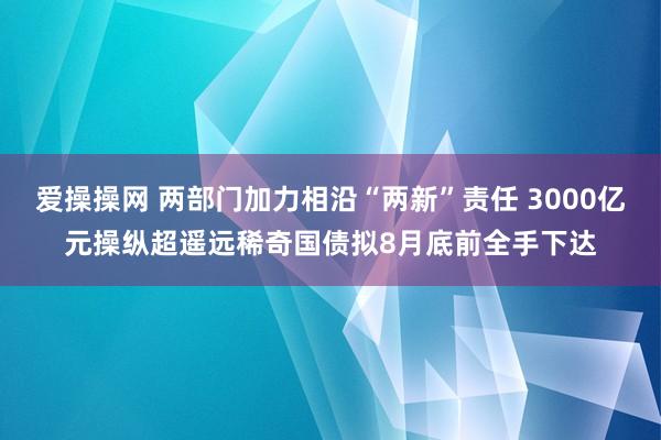 爱操操网 两部门加力相沿“两新”责任 3000亿元操纵超遥远稀奇国债拟8月底前全手下达