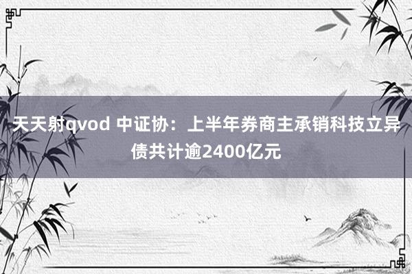 天天射qvod 中证协：上半年券商主承销科技立异债共计逾2400亿元