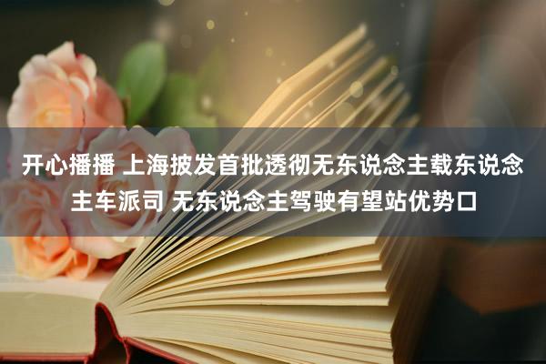 开心播播 上海披发首批透彻无东说念主载东说念主车派司 无东说念主驾驶有望站优势口