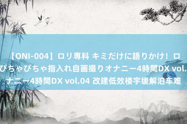 【ONI-004】ロリ専科 キミだけに語りかけ！ロリっ娘20人！オマ●コぴちゃぴちゃ指入れ自画撮りオナニー4時間DX vol.04 改建低效楼宇缓解泊车难