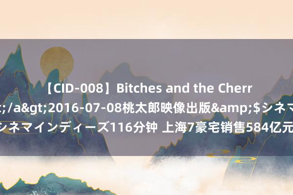 【CID-008】Bitches and the Cherries-ヤリマンと童貞-</a>2016-07-08桃太郎映像出版&$シネマインディーズ116分钟 上海7豪宅销售584亿元，有技俩422套房2小时卖光