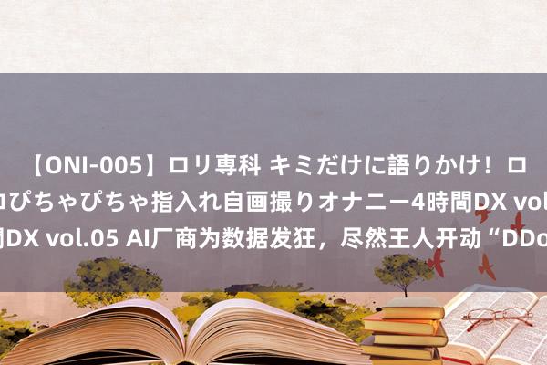 【ONI-005】ロリ専科 キミだけに語りかけ！ロリ校生21人！オマ●コぴちゃぴちゃ指入れ自画撮りオナニー4時間DX vol.05 AI厂商为数据发狂，尽然王人开动“DDos”小网站了