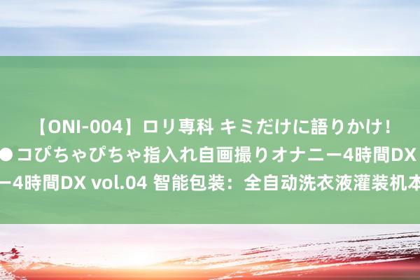 【ONI-004】ロリ専科 キミだけに語りかけ！ロリっ娘20人！オマ●コぴちゃぴちゃ指入れ自画撮りオナニー4時間DX vol.04 智能包装：全自动洗衣液灌装机本领再升级
