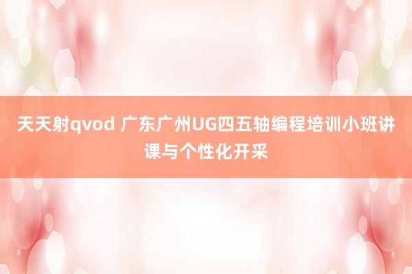 天天射qvod 广东广州UG四五轴编程培训小班讲课与个性化开采