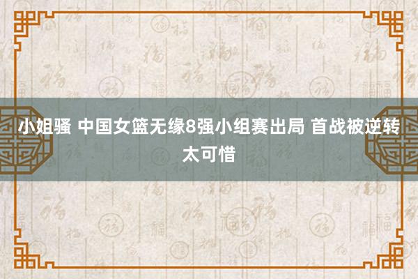 小姐骚 中国女篮无缘8强小组赛出局 首战被逆转太可惜