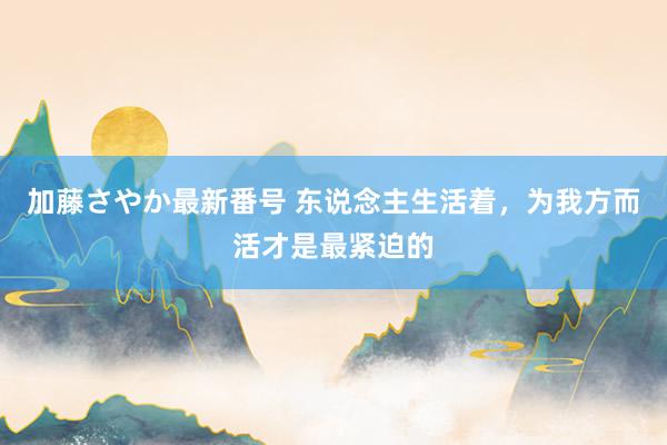 加藤さやか最新番号 东说念主生活着，为我方而活才是最紧迫的