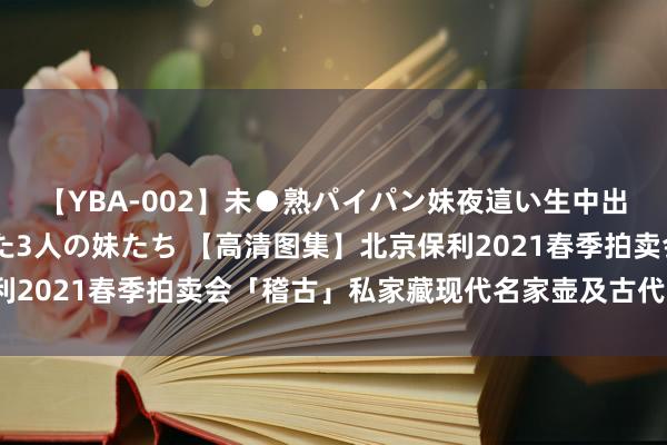 【YBA-002】未●熟パイパン妹夜這い生中出しレイプ 兄に犯された3人の妹たち 【高清图集】北京保利2021春季拍卖会「稽古」私家藏现代名家壶及古代茗具（三）